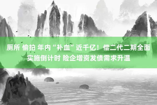 厕所 偷拍 年内“补血”近千亿！偿二代二期全面实施倒计时 险企增资发债需求升温