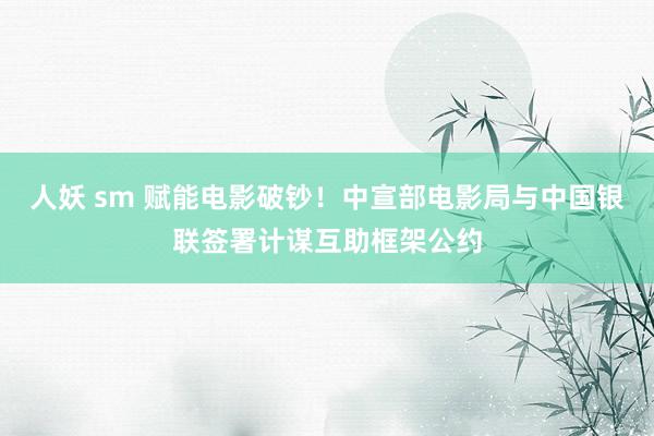 人妖 sm 赋能电影破钞！中宣部电影局与中国银联签署计谋互助框架公约