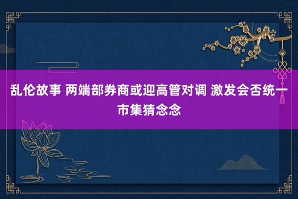 乱伦故事 两端部券商或迎高管对调 激发会否统一市集猜念念