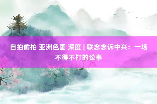 自拍偷拍 亚洲色图 深度 | 联念念诉中兴：一场不得不打的讼事