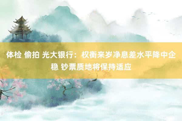 体检 偷拍 光大银行：权衡来岁净息差水平降中企稳 钞票质地将保持适应