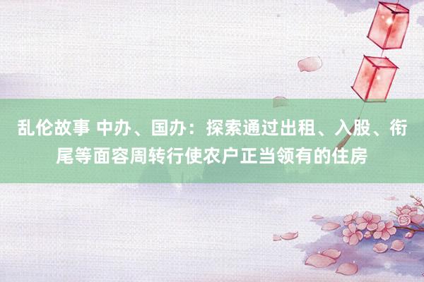 乱伦故事 中办、国办：探索通过出租、入股、衔尾等面容周转行使农户正当领有的住房
