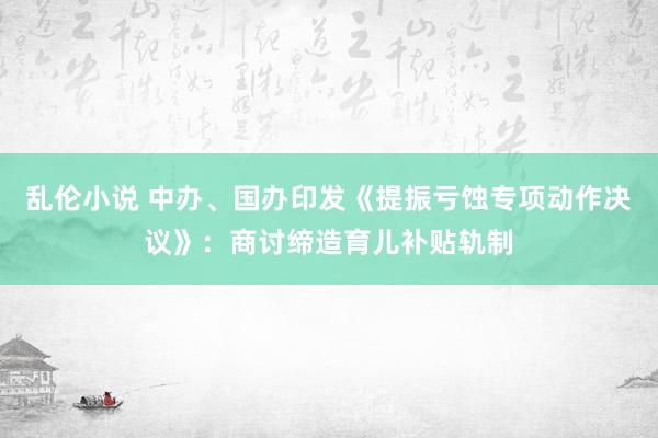 乱伦小说 中办、国办印发《提振亏蚀专项动作决议》：商讨缔造育儿补贴轨制