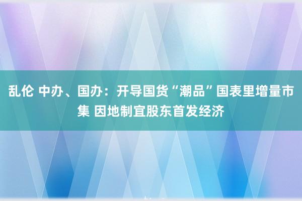 乱伦 中办、国办：开导国货“潮品”国表里增量市集 因地制宜股东首发经济