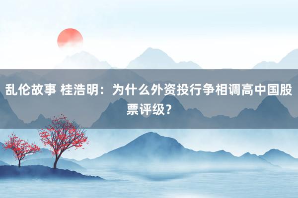 乱伦故事 桂浩明：为什么外资投行争相调高中国股票评级？