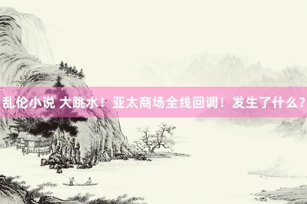 乱伦小说 大跳水！亚太商场全线回调！发生了什么？