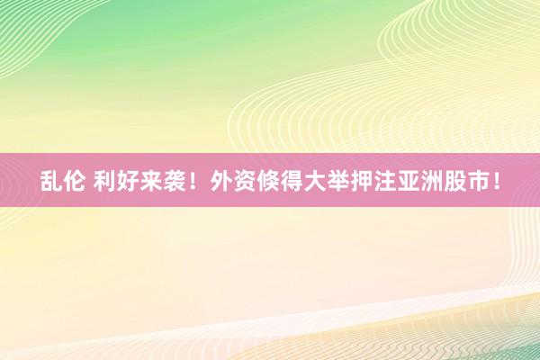乱伦 利好来袭！外资倏得大举押注亚洲股市！