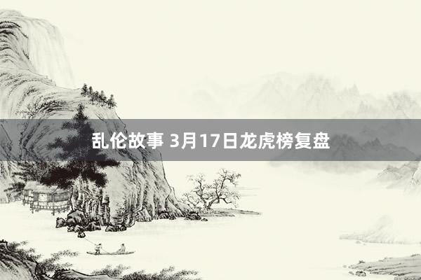 乱伦故事 3月17日龙虎榜复盘
