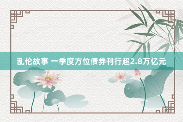 乱伦故事 一季度方位债券刊行超2.8万亿元