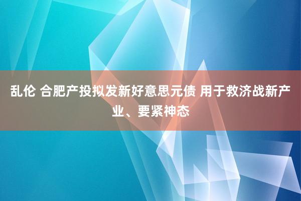 乱伦 合肥产投拟发新好意思元债 用于救济战新产业、要紧神态