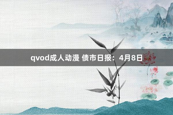 qvod成人动漫 债市日报：4月8日